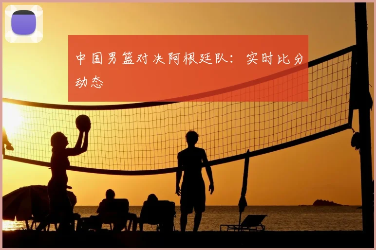 中国男篮对决阿根廷队:实时比分动态