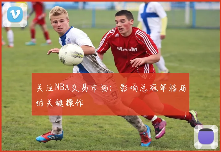 关注NBA交易市场:影响总冠军格局的关键操作