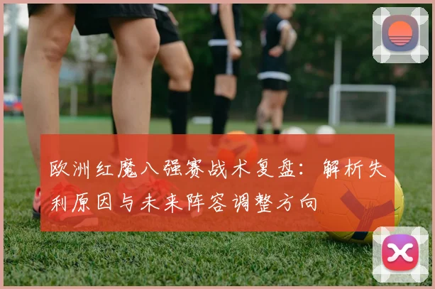 欧洲红魔八强赛战术复盘:解析失利原因与未来阵容调整方向