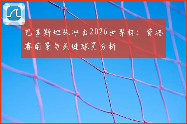 巴基斯坦队冲击2026世界杯:资格赛前景与关键球员分析