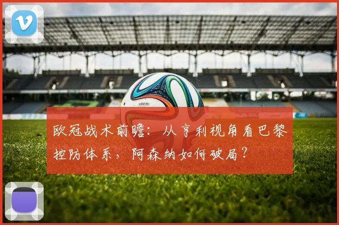 欧冠战术前瞻：从亨利视角看巴黎控防体系，阿森纳如何破局？