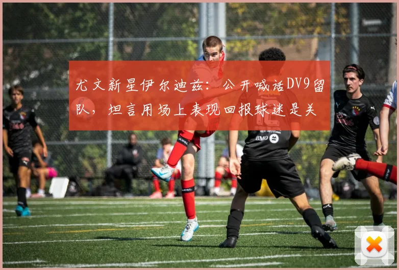 尤文新星伊尔迪兹:公开喊话DV9留队,坦言用场上表现回报球迷是关键
