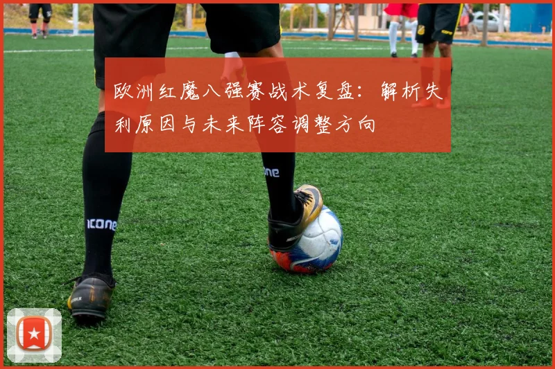 欧洲红魔八强赛战术复盘：解析失利原因与未来阵容调整方向