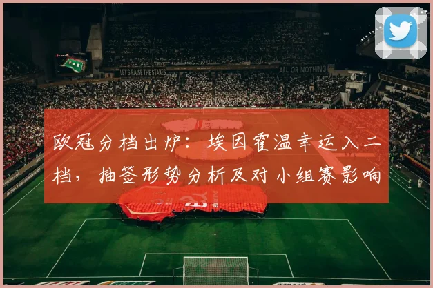 欧冠分档出炉:埃因霍温幸运入二档,抽签形势分析及对小组赛影响解读