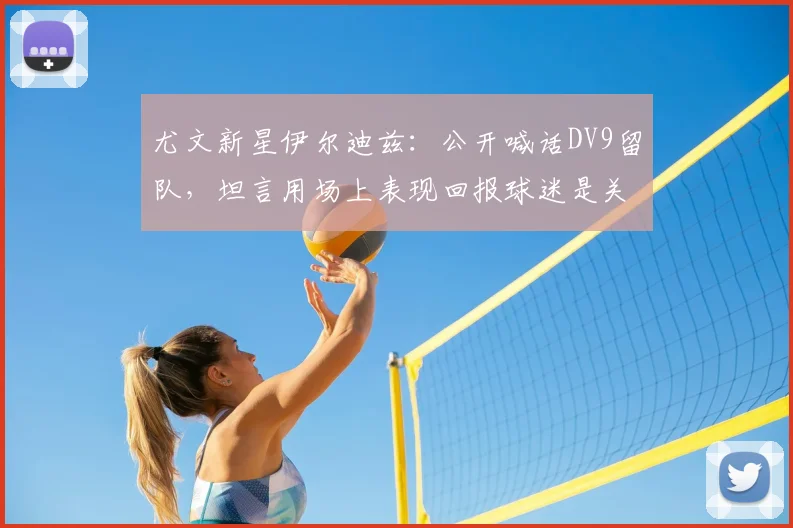 尤文新星伊尔迪兹：公开喊话DV9留队，坦言用场上表现回报球迷是关键