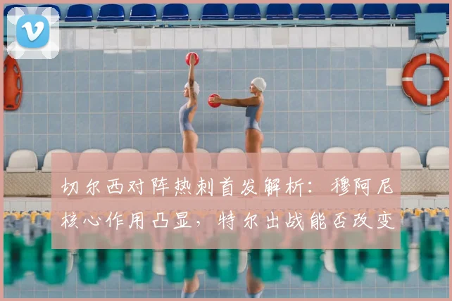 切尔西对阵热刺首发解析：穆阿尼核心作用凸显，特尔出战能否改变战局？